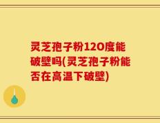 灵芝孢子粉12O度能破壁吗(灵芝孢子粉能否在高温下破壁)