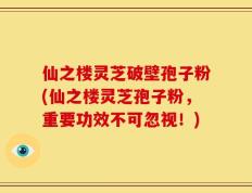 仙之楼灵芝破壁孢子粉(仙之楼灵芝孢子粉，重要功效不可忽视！)