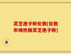 灵芝孢子粉伦敦(伦敦市场热销灵芝孢子粉)