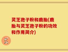 灵芝孢子粉和鹿胎(鹿胎与灵芝孢子粉的功效和作用简介)