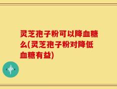 灵芝孢子粉可以降血糖么(灵芝孢子粉对降低血糖有益)