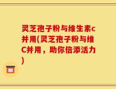 灵芝孢子粉与维生素c并用(灵芝孢子粉与维C并用，助你倍添活力)