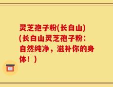 灵芝孢子粉(长白山)(长白山灵芝孢子粉：自然纯净，滋补你的身体！)