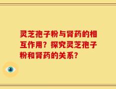 灵芝孢子粉与肾药的相互作用？探究灵芝孢子粉和肾药的关系？