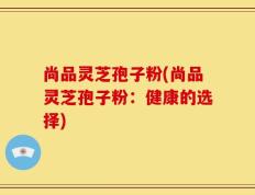 尚品灵芝孢子粉(尚品灵芝孢子粉：健康的选择)