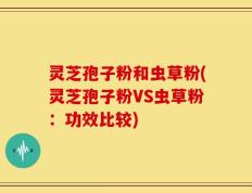 灵芝孢子粉和虫草粉(灵芝孢子粉VS虫草粉：功效比较)