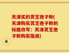 天津买的灵芝孢子粉(天津购买灵芝孢子粉的标题改写：天津灵芝孢子粉购买指南)