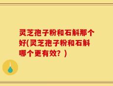 灵芝孢子粉和石斛那个好(灵芝孢子粉和石斛哪个更有效？)