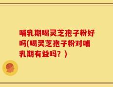 哺乳期喝灵芝孢子粉好吗(喝灵芝孢子粉对哺乳期有益吗？)