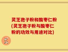 灵芝孢子粉和酸枣仁粉(灵芝孢子粉与酸枣仁粉的功效与用途对比)