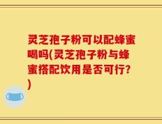 灵芝孢子粉可以配蜂蜜喝吗(灵芝孢子粉与蜂蜜搭配饮用是否可行？)