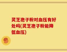 灵芝孢子粉对血压有好处吗(灵芝孢子粉能降低血压)