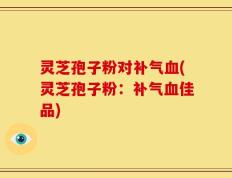 灵芝孢子粉对补气血(灵芝孢子粉：补气血佳品)