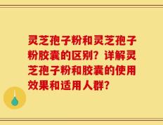 灵芝孢子粉和灵芝孢子粉胶囊的区别？详解灵芝孢子粉和胶囊的使用效果和适用人群？