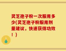灵芝孢子粉一次服用多少(灵芝孢子粉服用剂量建议，快速获得功效！)
