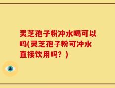 灵芝孢子粉冲水喝可以吗(灵芝孢子粉可冲水直接饮用吗？)