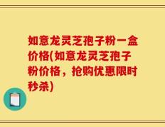 如意龙灵芝孢子粉一盒价格(如意龙灵芝孢子粉价格，抢购优惠限时秒杀)