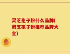 灵芝孢子粉什么品牌(灵芝孢子粉推荐品牌大全)