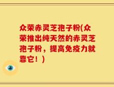 众荣赤灵芝孢子粉(众荣推出纯天然的赤灵芝孢子粉，提高免疫力就靠它！)