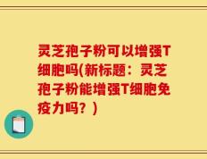 灵芝孢子粉可以增强T细胞吗(新标题：灵芝孢子粉能增强T细胞免疫力吗？)