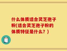 什么体质适合灵芝孢子粉(适合灵芝孢子粉的体质特征是什么？)