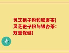 灵芝孢子粉和银杏茶(灵芝孢子粉与银杏茶：双重保健)