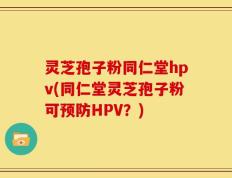 灵芝孢子粉同仁堂hpv(同仁堂灵芝孢子粉可预防HPV？)