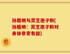 孙载明与灵芝孢子粉(孙载明：灵芝孢子粉对身体非常有益)
