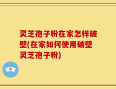灵芝孢子粉在家怎样破壁(在家如何使用破壁灵芝孢子粉)