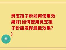 灵芝孢子粉如何使用效果好(如何使用灵芝孢子粉能发挥最佳效果？)