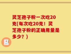 灵芝孢子粉一次吃20克(每次吃20克！灵芝孢子粉的正确用量是多少？)