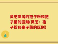 灵芝喷出的孢子粉和孢子菌的区别(灵芝：孢子粉和孢子菌的区别)