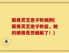 服用灵芝孢子粉病例(服用灵芝孢子粉后，她的病情竟然缓解了！)