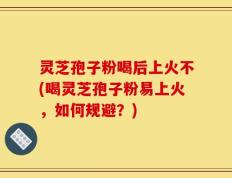 灵芝孢子粉喝后上火不(喝灵芝孢子粉易上火，如何规避？)