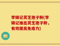 李锦记灵芝孢子粉(李锦记推出灵芝孢子粉，有效提高免疫力)