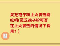灵芝孢子粉上火胃热能吃吗(灵芝孢子粉可否在上火胃热的情况下食用？)