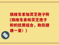 族维生素加灵芝孢子粉(族维生素和灵芝孢子粉的优质组合，助你健康一夏！)