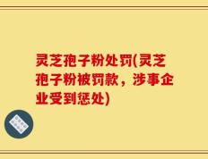 灵芝孢子粉处罚(灵芝孢子粉被罚款，涉事企业受到惩处)
