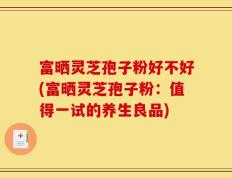 富晒灵芝孢子粉好不好(富晒灵芝孢子粉：值得一试的养生良品)