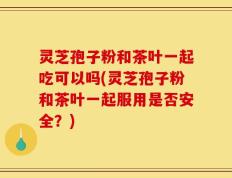 灵芝孢子粉和茶叶一起吃可以吗(灵芝孢子粉和茶叶一起服用是否安全？)