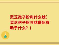 灵芝孢子粉和什么肽(灵芝孢子粉与肽搭配有助于什么？)