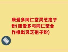 康爱多同仁堂灵芝孢子粉(康爱多与同仁堂合作推出灵芝孢子粉)