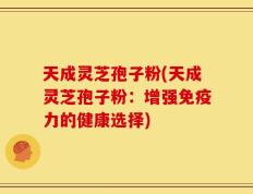 天成灵芝孢子粉(天成灵芝孢子粉：增强免疫力的健康选择)
