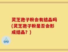 灵芝孢子粉会有结晶吗(灵芝孢子粉是否会形成结晶？)