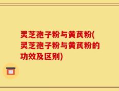 灵芝孢子粉与黄芪粉(灵芝孢子粉与黄芪粉的功效及区别)