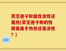 灵芝孢子粉属性凉性还是热(灵芝孢子粉的性质是属于热性还是凉性？)