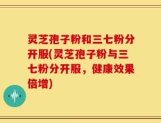 灵芝孢子粉和三七粉分开服(灵芝孢子粉与三七粉分开服，健康效果倍增)