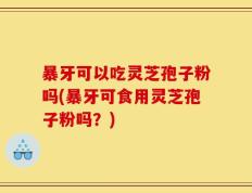 暴牙可以吃灵芝孢子粉吗(暴牙可食用灵芝孢子粉吗？)