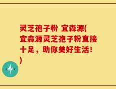 灵芝孢子粉 宜森源(宜森源灵芝孢子粉直接十足，助你美好生活！)