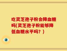 吃灵芝孢子粉会降血糖吗(灵芝孢子粉能够降低血糖水平吗？)